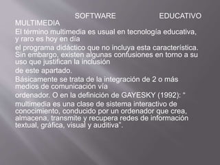SOFTWARE EDUCATIVO
MULTIMEDIA
El término multimedia es usual en tecnología educativa,
y raro es hoy en día
el programa didáctico que no incluya esta característica.
Sin embargo, existen algunas confusiones en torno a su
uso que justifican la inclusión
de este apartado.
Básicamente se trata de la integración de 2 o más
medios de comunicación vía
ordenador. O en la definición de GAYESKY (1992): “
multimedia es una clase de sistema interactivo de
conocimiento, conducido por un ordenador que crea,
almacena, transmite y recupera redes de información
textual, gráfica, visual y auditiva”.
 