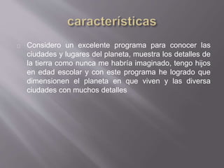 Considero un excelente programa para conocer las
ciudades y lugares del planeta, muestra los detalles de
la tierra como nunca me habría imaginado, tengo hijos
en edad escolar y con este programa he logrado que
dimensionen el planeta en que viven y las diversa
ciudades con muchos detalles
 