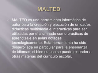 MALTED es una herramienta informática de
autor para la creación y ejecución de unidades
didácticas multimedia e interactivas para ser
utilizadas por el alumnado como prácticas de
aprendizaje en aulas dotadas
tecnológicamente. Esta herramienta ha sido
desarrollada en particular para la enseñanza
de idiomas, si bien su uso se puede extender a
otras materias del currículo escolar.
 