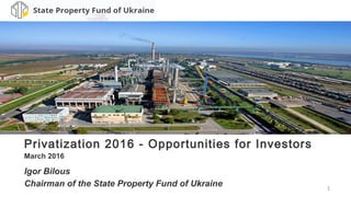 1
Privatization 2016 - Opportunities for Investors
March 2016
Igor Bilous
Chairman of the State Property Fund of Ukraine
 