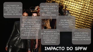 IMPACTO DO SPFW
FAZ PARTE DA
AGENDA DA CIDADE
DE SÃO PAULO E
DO CIRCUITO
MUNDIAL DA MODA.
DE ACORDO COM A
ORGANIZAÇÃO, O
EVENTO ATRAI CERCA
DE 100 MIL PESSOAS
ENTRE PROFISSIONAIS ,
ESTUDANTES,ESTUDANTES,
EMPRESÁRIOS E
PÚBLICO EM GERAL
DIVULGA A MODA
BRASILEIRA E
TALENTOS LOCAIS A
NIVEL
INTERNACIONAL
ENTRE PROFISSIONAIS ,
MOVIMENTA O
MERCADO DA MODA,
ASSIM COMO OS
DEMAIS SETORES
COMERCIAIS E
INDUSTRIAIS
INTERNACIONAL
MOVIMENTA O
PROMOVE O
CRESCIMENTO
ECONOMICO DA
CIDADE.
ATRAI TURISTAS,
JORNALISTAS E
COMPRADORES DO
BRASIL E DO MUNDO
 