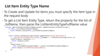 private _getListItemEntityTypeFullName(context: IWebPartContext):Promise<string> {
if (this._listItemEntityTypeFullName){
return Promise.resolve(this._listItemEntityTypeFullName);
}
return context.spHttpClient.get(context.pageContext["web"]["absoluteUrl"]
+ `/_api/web/lists/GetByTitle('${this._listName}')`, SPHttpClientConfigurations.v1)
.then((response: Response) => {
return response.json()
})
.then((value) => {
this._listItemEntityTypeFullName = value["ListItemEntityTypeFullName"];
return value["ListItemEntityTypeFullName"];
});
}
 