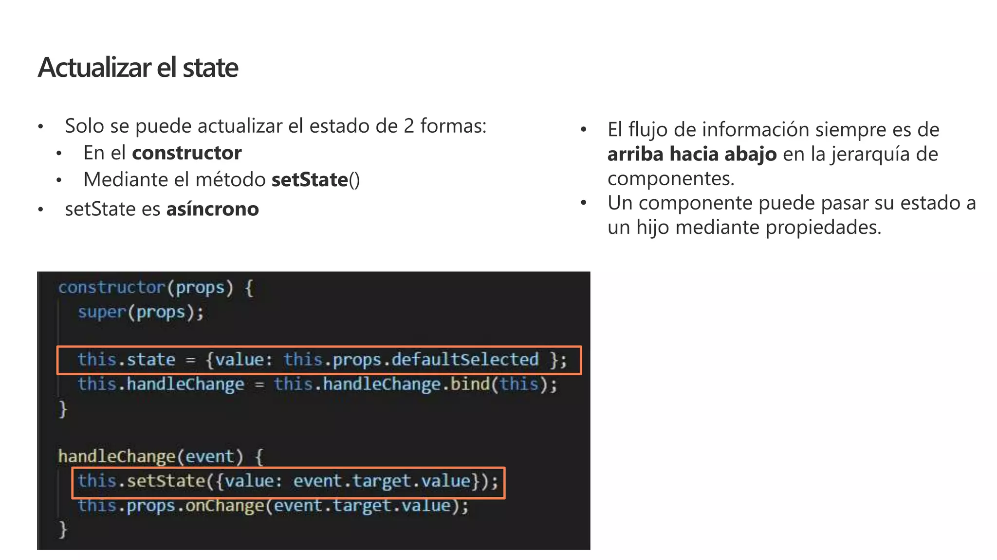 Actualizar el state
• Solo se puede actualizar el estado de 2 formas:
• setState es asíncrono
• El flujo de información siempre es de
arriba hacia abajo en la jerarquía de
componentes.
• Un componente puede pasar su estado a
un hijo mediante propiedades.
 