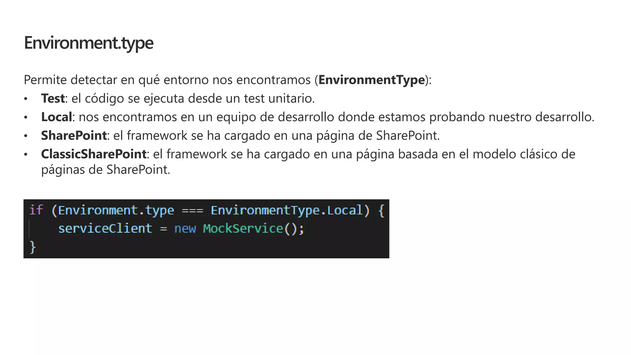Environment.type
Permite detectar en qué entorno nos encontramos (EnvironmentType):
• Test: el código se ejecuta desde un test unitario.
• Local: nos encontramos en un equipo de desarrollo donde estamos probando nuestro desarrollo.
• SharePoint: el framework se ha cargado en una página de SharePoint.
• ClassicSharePoint: el framework se ha cargado en una página basada en el modelo clásico de
páginas de SharePoint.
 