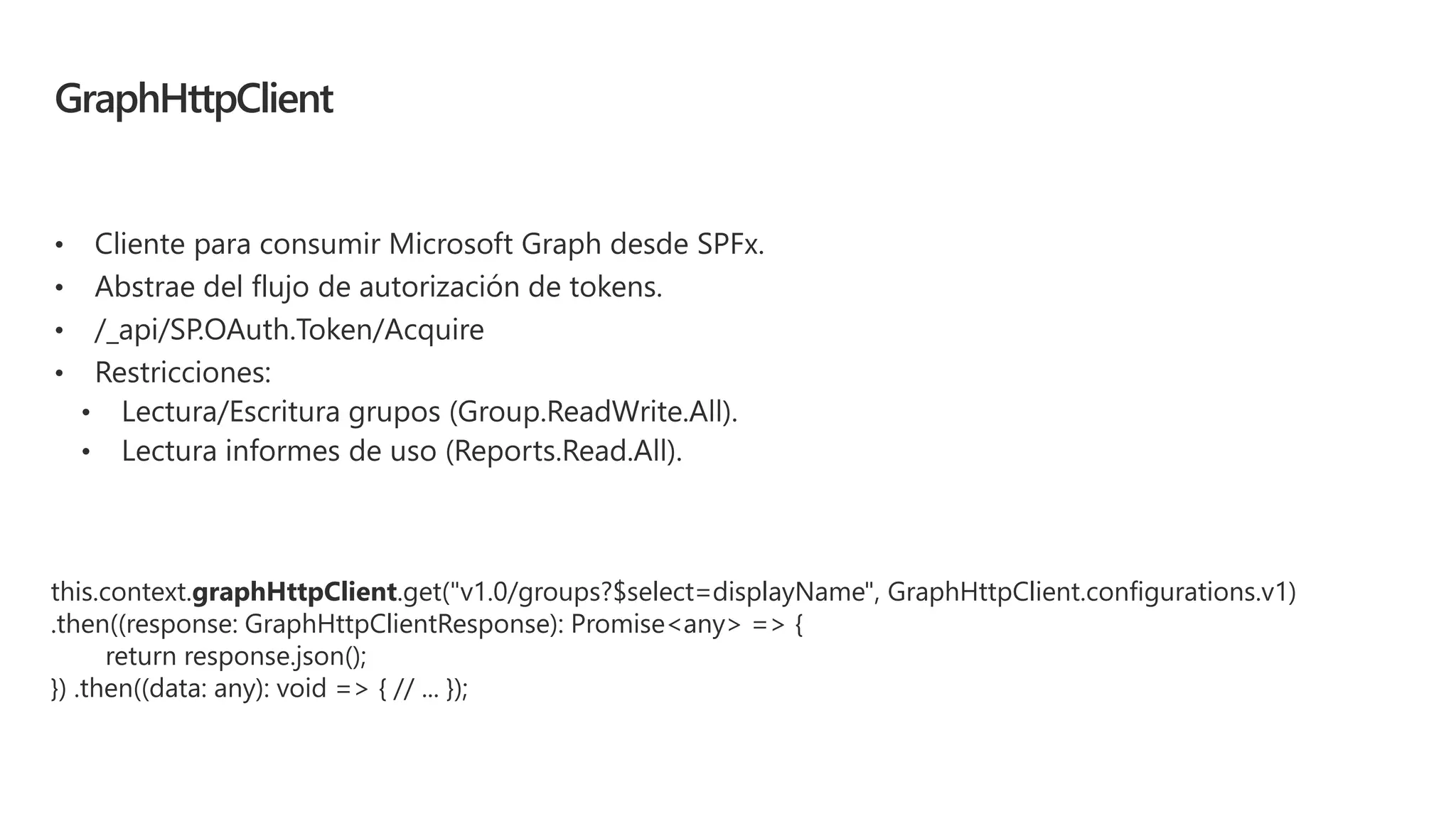 GraphHttpClient
• Cliente para consumir Microsoft Graph desde SPFx.
• Abstrae del flujo de autorización de tokens.
• /_api/SP.OAuth.Token/Acquire
• Restricciones:
this.context.graphHttpClient.get("v1.0/groups?$select=displayName", GraphHttpClient.configurations.v1)
.then((response: GraphHttpClientResponse): Promise<any> => {
return response.json();
}) .then((data: any): void => { // ... });
 
