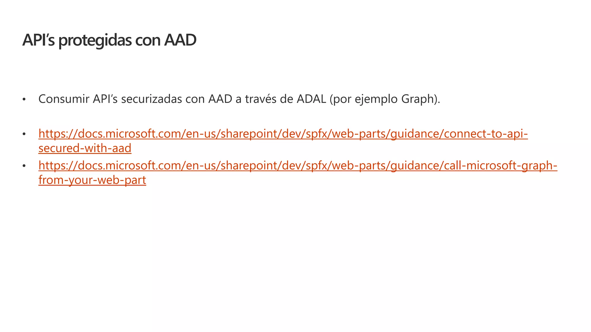 API’s protegidas con AAD
• Consumir API’s securizadas con AAD a través de ADAL (por ejemplo Graph).
• https://docs.microsoft.com/en-us/sharepoint/dev/spfx/web-parts/guidance/connect-to-api-
secured-with-aad
• https://docs.microsoft.com/en-us/sharepoint/dev/spfx/web-parts/guidance/call-microsoft-graph-
from-your-web-part
 