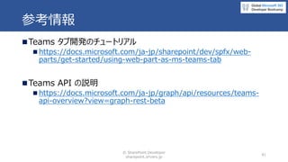 参考情報
◼Teams タブ開発のチュートリアル
◼ https://docs.microsoft.com/ja-jp/sharepoint/dev/spfx/web-
parts/get-started/using-web-part-as-m...