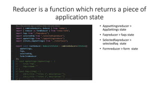 Reducer is a function which returns a piece of
application state
• Appsettingsreducer >
AppSettings state
• Faqreducer > faqs state
• Selectedfaqreducer >
selectedfaq state
• Formreducer > form state
 
