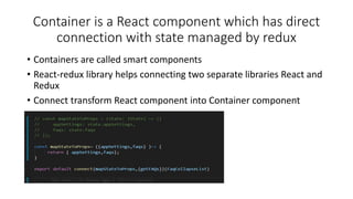 Container is a React component which has direct
connection with state managed by redux
• Containers are called smart components
• React-redux library helps connecting two separate libraries React and
Redux
• Connect transform React component into Container component
 