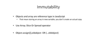 Immutability
• Objects and array are reference type in JavaScript
• That mean storing an array in new variable, you don’t create an actual copy
• Use Array. Slice Or Spread operator
• Object.assign({},oldobject OR {…oldobject}
 