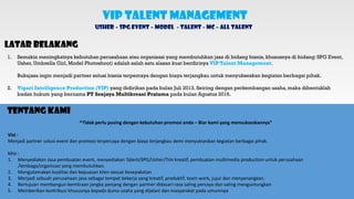 VIP Talent Management
Usher – SPG Event – Model - Talent - MC – All Talent
Latar Belakang
1. Semakin meningkatnya kebutuhan perusahaan atau organisasi yang membutuhkan jasa di bidang bisnis, khususnya di bidang: SPG Event,
Usher, Umbrella Girl, Model Photoshoot) adalah salah satu alasan kuat berdirinya VIP Talent Management.
Bukajasa ingin menjadi partner solusi bisnis terpercaya dengan biaya terjangkau untuk menyukseskan kegiatan berbagai pihak.
2. Vigari Intelligence Production (VIP) yang didirikan pada bulan Juli 2013. Seiring dengan perkembangan usaha, maka dibentuklah
badan hukum yang bernama PT Senjaya Multikreasi Pratama pada bulan Agustus 2016.
Tentang Kami
“Tidak perlu pusing dengan kebutuhan promosi anda – Biar kami yang mensukseskannya”
Visi :
Menjadi partner solusi event dan promosi terpercaya dengan biaya terjangkau demi menyukseskan kegiatan berbagai pihak.
Misi :
1. Menyediakan Jasa pembuatan event, menyediakan Talent/SPG/Usher/Tim kreatif, pembuatan multimedia production untuk perusahaan
/lembaga/organisasi yang membutuhkan.
2. Mengutamakan kualitas dan kepuasan klien sesuai Kesepakatan
3. Menjadi sebuah perusahaan jasa sebagai tempat bekerja yang kreatif, produktif, team work, jujur dan menyenangkan.
4. Bertujuan membangun kemitraan jangka panjang dengan partner didasari rasa saling percaya dan saling menguntungkan
5. Memberikan kontribusi khususnya kepada dunia usaha yang dijalani dan masyarakat pada umumnya
 