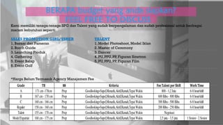 BERAPA budget yang anda siapkan?
FEEL FREE TO DISCUSS
Grade TB BB Kriteria FeeTalent perShift WorkTime
A 171 cm-178cm Prop Goodlooking+Supel,Menarik,Aktif,Ramah,TepatWaktu 800 - 1,2 Juta 6-8 hour/shift
B 167 cm- 170 cm Prop Goodlooking+Supel,Menarik,Aktif,Ramah,TepatWaktu 600 Ribu- 800 Ribu 6-8 hour/shift
C 160 cm- 166 cm Prop Goodlooking+Supel,Menarik,Aktif,Ramah,TepatWaktu 300 Ribu- 500 Ribu 6-8 hour/shift
Reguler 158 cm- 160 cm Prop Goodlooking+Supel,Menarik,Aktif,Ramah,TepatWaktu 200 Ribu- 250 Ribu 6-8 hour/shift
Talent 155 cm- 170 cm Prop Goodlooking+Supel,Menarik,Aktif,Ramah,TepatWaktu Negoisasi …
ModelExpatriat 168 cm- 175 cm Prop Goodlooking+Supel,Menarik,Aktif,Ramah,TepatWaktu 2,5 juta - 3,5 juta 1 Sesion- 2 Sesion
Kami memiliki tenaga-tenaga SPG dan Talent yang sudah berpengalaman dan sudah profesional untuk berbagai
macam kebutuhan seperti:
SALES PROMOTION GIRL/USHER TALENT
1. Bazaar dan Pameran 1. Model Photoshoot, Model Iklan
2. Booth Guide 2. Master of Ceremony
3. Launching Produk 3. Dancer
4. Gathering 4. PU, PPU, PP, Figuran Sinetron
5. Event Balap 5. PU, PPU, PP, Figuran Film
6. Event Golf
*Harga Belum Termasuk Agency Manajemen Fee
 