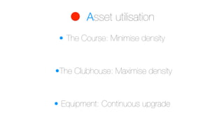 Asset utilisation
• The Course: Minimise density
• Equipment: Continuous upgrade
•The Clubhouse: Maximise density