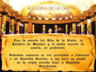 ALEGORIA DE LA CRIPTA




                       GAUTAMA              HERMES
           ZOROASTRO               MOISES                     JESUS   MAHOMA   STAR
CONFUCIO                                             PLATON




                 Con la muerte del Hijo de la Viuda, la
                Palabra de Maestro y el modo secreto de
                          usarla, se perdieron.

            Salomón entonces se vio precisado a convocar
            a un Concilio Secreto, a las doce en punto,
                en la cripta secreta bajo el Sanctum
                             Sanctorum.
 