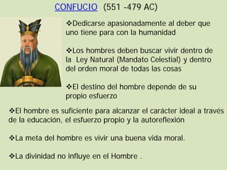 CONFUCIO (551 -479 AC)
                 Dedicarse apasionadamente al deber que
                 uno tiene para con la humanidad

                 Los hombres deben buscar vivir dentro de
                 la Ley Natural (Mandato Celestial) y dentro
                 del orden moral de todas las cosas

                 El destino del hombre depende de su
                 propio esfuerzo
El hombre es suficiente para alcanzar el carácter ideal a través
de la educación, el esfuerzo propio y la autoreflexión

La meta del hombre es vivir una buena vida moral.

La divinidad no influye en el Hombre .
 