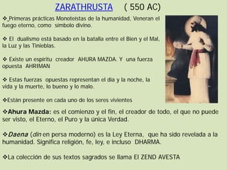 ZARATHRUSTA                ( 550 AC)
 Primeras prácticas Monoteístas de la humanidad, Veneran el
fuego eterno, como símbolo divino.

 El dualismo está basado en la batalla entre el Bien y el Mal,
la Luz y las Tinieblas.

 Existe un espíritu creador AHURA MAZDA. Y una fuerza
opuesta AHRIMAN

 Estas fuerzas opuestas representan el día y la noche, la
vida y la muerte, lo bueno y lo malo.

Están presente en cada uno de los seres vivientes

Ahura Mazda: es el comienzo y el fin, el creador de todo, el que no puede
ser visto, el Eterno, el Puro y la única Verdad.

Daena (din en persa moderno) es la Ley Eterna, que ha sido revelada a la
humanidad. Significa religión, fe, ley, e incluso DHARMA.

La colección de sus textos sagrados se llama El ZEND AVESTA
 