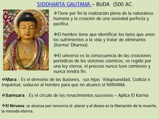SIDDHARTA GAUTAMA – BUDA (500 AC.
                             Tiene por fin la realización plena de la naturaleza
                             humana y la creación de una sociedad perfecta y
                             pacifica

                             El hombre tiene que identificar los lazos que unen
                             los sufrimientos a la vida y tratar de eliminarlos
                             (Karma/ Dharma).

                             El universo es la consecuencia de las creaciones
                             periódicas de los sistemas cósmicos, es regido por
                             una ley eterna, el proceso nunca tuvo comienzo y
                             nunca tendrá fin.
Mara : Es el demonio de las ilusiones, sus hijas Voluptuosidad, Codicia e
Inquietud, seducen al hombre para que no alcance el NIRVANA.

Samsara : Es el circulo de los renacimientos sucesivos – Aplica El Karma

El Nirvana: se alcanza por renuncia al placer y al deseo es la liberación de la muerte,
la morada eterna.
 