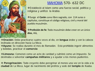 MAHOMA 570- 632 DC
                      Estableció al islam como una fuerza social, política y
                      religiosa y unificó la Arabia.

                      Surge el Corán como libro sagrado, con 114 suras o
                      capítulos, constituye el código religioso, civil y moral del
                      pueblo musulmán.

                      Profesión de fe: Todo musulmán debe creer en un único
                      dios, Alá,

Oración: Debe practicarse cuatro veces al día, en lengua árabe y con la cabeza
inclinada en dirección hacia La Meca.
Ayuno: Se realiza durante el mes de Ramadán. Está prohibido ingerir alimentos
y bebidas, practicar el comercio

Limosna: Comenzó como un acto de caridad y culminó como un impuesto. Se
destinaba a solventar campañas militares y a ayudar a los menos pudientes.

 Peregrinación: Todo creyente debe peregrinar al menos una vez en la vida a la
ciudad de La Meca, lugar de nacimiento del profeta y sede del templo de Kaaba.
 