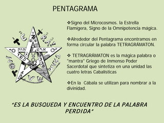 PENTAGRAMA
                 Signo del Microcosmos. la Estrella
                 Flamígera, Signo de la Omnipotencia mágica.

                 Alrededor del Pentagrama encontramos en
                 forma circular la palabra TETRAGRÁMATON.

                  TETRAGRÁMATON es la mágica palabra o
                 "mantra" Griego de Inmenso Poder
                 Sacerdotal que sintetiza en una unidad las
                 cuatro letras Cabalísticas

                 En la Cábala se utilizan para nombrar a la
                 divinidad.


“ES LA BUSQUEDA Y ENCUENTRO DE LA P ALABRA
                 P ERDI DA”
 