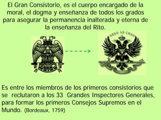 El Gran Consistorio, es el cuerpo encargado de la
 moral, el dogma y enseñanza de todos los grados
para asegurar la permanencia inalterada y eterna de
               la enseñanza del Rito.




Es entre los miembros de los primeros consistorios que
se reclutaron a los 33 Grandes Inspectores Generales,
para formar los primeros Consejos Supremos en el
Mundo. (Bordeaux, 1759)
 