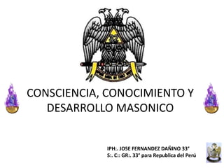 CONSCIENCIA, CONOCIMIENTO Y
   DESARROLLO MASONICO


             IPH:. JOSE FERNANDEZ DAÑINO 33°
             S:. C:: GR:. 33° para Republica del Perú
 