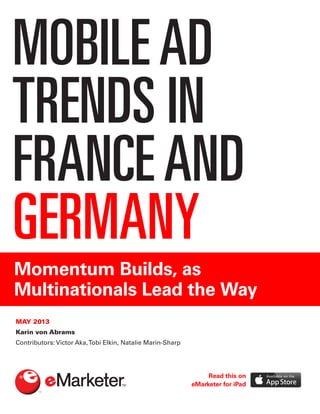 MOBILEAD
TRENDS IN
FRANCEAND
GERMANY
Momentum Builds, as
Multinationals Lead the Way
MAY 2013
Karin von Abrams
Contributors: Victor Aka,Tobi Elkin, Natalie Marin-Sharp
Read this on
eMarketer for iPad
 