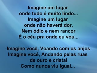 Imagine um lugar
onde tudo é muito lindo...
Imagine um lugar
onde não haverá dor,
Nem ódio e nem rancor
É o céu pra onde eu vou...
Imagine você, Voando com os anjos
Imagine você, Andando pelas ruas
de ouro e cristal
Como nunca viu igual...
 