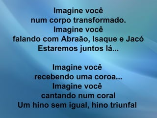 Imagine você
num corpo transformado.
Imagine você
falando com Abraão, Isaque e Jacó
Estaremos juntos lá...
Imagine você
recebendo uma coroa...
Imagine você
cantando num coral
Um hino sem igual, hino triunfal
 