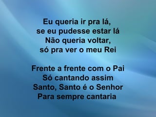 Eu queria ir pra lá,
se eu pudesse estar lá
Não queria voltar,
só pra ver o meu Rei
Frente a frente com o Pai
Só cantando assim
Santo, Santo é o Senhor
Para sempre cantaria
 