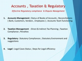 Accounts , Taxation & Regulatory
Effective Regulatory compliance & Dispute Management
1. Accounts Management : Status of Books of Accounts ; Reconciliations
( Bank, Customers, Vendors , Employees ) ; Accounts Team functioning
2. Taxation Management - Direct & Indirect Tax Planning ; Taxation
Compliance ; Penalties
3. Regulatory : Statutory Compliances ; Statutory Environment and
suggestions
4. Legal : Legal Cases Status ; Steps for Legal efficiency
 