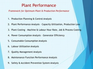 Plant Performance
Framework for Optimum Plant & Production Performance
1. Production Planning & Control Analysis
2. Plant Performance Analysis – Capacity Utilization, Production Loss
3. Plant Costing – Machine & Labour Hour Rate, Job & Process Costing
4. Power Consumption Analysis – Generator Efficiency
5. Consumable Consumption Analysis
6. Labour Utilization Analysis
7. Quality Management Analysis
8. Maintenance Function Performance Analysis
9. Safety & Accident Prevention System Analysis
 