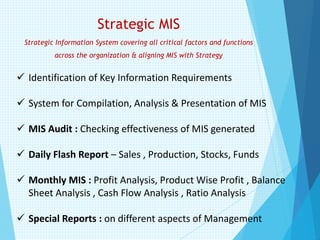 Strategic MIS
Strategic Information System covering all critical factors and functions
across the organization & aligning MIS with Strategy
✓ Identification of Key Information Requirements
✓ System for Compilation, Analysis & Presentation of MIS
✓ MIS Audit : Checking effectiveness of MIS generated
✓ Daily Flash Report – Sales , Production, Stocks, Funds
✓ Monthly MIS : Profit Analysis, Product Wise Profit , Balance
Sheet Analysis , Cash Flow Analysis , Ratio Analysis
✓ Special Reports : on different aspects of Management
 
