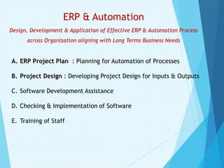 ERP & Automation
Design, Development & Application of Effective ERP & Automation Process
across Organization aligning with Long Terms Business Needs
A. ERP Project Plan : Planning for Automation of Processes
B. Project Design : Developing Project Design for Inputs & Outputs
C. Software Development Assistance
D. Checking & Implementation of Software
E. Training of Staff
 