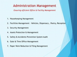 Administration Management
Ensuring efficient Office & Facility Management
1. Housekeeping Management
2. Facilities Management – Vehicles, Dispensary , Pantry, Reception
3. Security Management
4. Assets Protection & Management
5. Safety & Accidents Prevention System Audit
6. Gate & Time Office Management
7. Paper Work Reduction & Filing Management
 