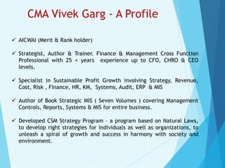 CMA Vivek Garg - A Profile
✓ AICWAI (Merit & Rank holder)
✓ Strategist, Author & Trainer. Finance & Management Cross Function
Professional with 25 + years experience up to CFO, CHRO & CEO
levels.
✓ Specialist in Sustainable Profit Growth involving Strategy, Revenue,
Cost, Risk , Finance, HR, KM, Systems, Audit, ERP & MIS
✓ Author of Book Strategic MIS ( Seven Volumes ) covering Management
Controls, Reports, Systems & MIS for entire business.
✓ Developed CSM Strategy Program – a program based on Natural Laws,
to develop right strategies for individuals as well as organizations, to
unleash a spiral of growth and success in harmony with society and
environment.
 