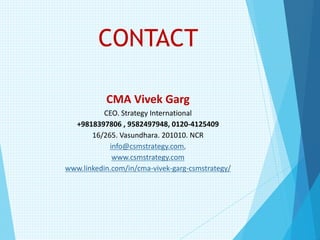 CONTACT
CMA Vivek Garg
CEO. Strategy International
+9818397806 , 9582497948, 0120-4125409
16/265. Vasundhara. 201010. NCR
info@csmstrategy.com,
www.csmstrategy.com
www.linkedin.com/in/cma-vivek-garg-csmstrategy/
 