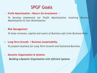 SPGF Goals
➢ Profit Maximization : Return On Investment :
To develop framework for Profit Maximization involving Revenue
Maximization & Cost Minimization
➢ Risk Management
To keep revenues, capital and assets of Business safe from Business Risks.
 Long Term Growth / Business Sustainability
To prepare business for Long Term Growth and Sustained Business.
➢ Dynamic Organization & Systems
Building a Dynamic Organization with efficient Systems
 