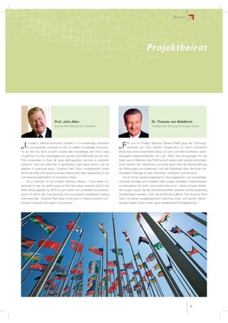 Mission




                                                                                                Projektbeirat




                           Prof. John Allen                                                         Dr. Thomas von Waldkirch
                           Science Park Manchester, chairman                                        Präsident der Stiftung Technopark Zürich




     n today’s difficult economic climate, it is increasingly important         ür uns im Project Advisory Board (PAB) ging der Führungs-
„I   to successfully compete in the so-called knowledge economy.          „F    wechsel von Frau Kirsten Tangemann zu Herrn Emmerich
To do this we have to both create new knowledge and find a way            Wutschek ohne erkennbare Zäsur vor sich, und die fruchtbare, sach-
of getting it to the marketplace as quickly and efficiently as we can.    bezogene Gesprächskultur mit Lob, Kritik und Anregungen für die
The universities in Graz all have distinguished records in scientific     Start-ups im Rahmen des PAB hat sich weiter sehr positiv entwickelt.
research, and are effective in generating new ideas which can be          Auch seitens der Teilnehmer aus Graz spürt man die Wertschätzung
applied in practical ways. Science Park Graz complements these            der Meinungen von anderswo, und der Rückblick über die früher be-
technical skills with good business advice and their experience in the    handelten Anträge ist sehr informativ, erfreulich und lehrreich.
commercial exploitation of innovative ideas.                                 Es ist immer wieder begeisternd, die engagierten und zukunftsge-
    As a member of the Project Advisory Board, I have been im-            richteten Anträge von meistens sehr jungen künftigen Unternehmern
pressed to see the wide scope of the new ideas received and in the        zu diskutieren. Es sind – wie andernorts auch – diese mutigen Initiati-
skills being applied by SPG to turn them into profitable businesses,      ven junger Leute, die die Volkswirtschaften unserer Länder langfristig
some of which are now growing into successful companies trading           voranbringen werden, nicht die Großfinanz alleine. Der Science Park
internationally . Science Park Graz continues to make a positive con-     Graz mit seiner ausgewiesenen Coaching-Crew und seinen Verbin-
tribution towards the region‘s economy.“                                  dungen leistet hierzu einen ganz wesentlichen Erfolgsbeitrag. “




                                                                                                                                    15
 