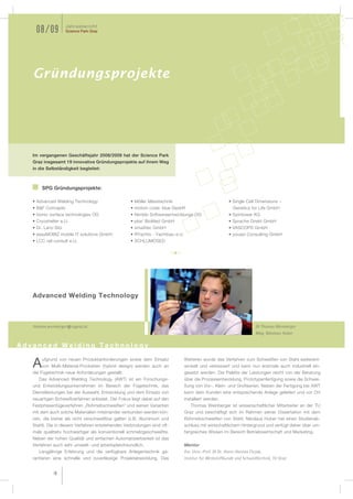 Jahresbericht
    08/09            Science Park Graz




   Gründungsprojekte




   Im vergangenen Geschäftsjahr 2008/2009 hat der Science Park
   Graz insgesamt 19 innovative Gründungsprojekte auf ihrem Weg
   in die Selbständigkeit begleitet:



       SPG Gründungsprojekte:

   • Advanced Welding Technology                   • Möller Messtechnik                                • Single Cell Dimensions –
   • B&F Concepts                                  • motion code: blue GesbR                              Genetics for Life GmbH
   • bionic surface technologies OG                • Nimblo Softwareentwicklungs OG                    • Spintower KG
   • Cryoshelter e.U.                              • pba3 BioMed GmbH                                  • Sprache Direkt GmbH
   • Dr. Lanz-Sitz                                 • smaXtec GmbH                                      • VASCOPS GmbH
   • easyMOBIZ mobile IT solutions GmbH            • RYachts - Yachtbau e.U.                           • youspi Consulting GmbH
   • LCC rail consult e.U.                         • SCHLUMOSED




   Advanced Welding Technology



   thomas.weinberger@tugraz.at                                                                                        DI Thomas Weinberger
                                                                                                                      Mag. Nikolaus Huber

Advanced Welding Technology

       ufgrund von neuen Produktanforderungen sowie dem Einsatz                Weiteren wurde das Verfahren zum Schweißen von Stahl weiterent-
   A   von Multi-Material-Produkten (hybrid design) werden auch an
   die Fügetechnik neue Anforderungen gestellt.
                                                                               wickelt und verbessert und kann nun erstmals auch industriell ein-
                                                                               gesetzt werden. Die Palette der Leistungen reicht von der Beratung
      Das Advanced Welding Technology (AWT) ist ein Forschungs-                über die Prozessentwicklung, Prototypenfertigung sowie die Schwei-
   und Entwicklungsunternehmen im Bereich der Fügetechnik, das                 ßung von Vor-, Klein- und Großserien. Neben der Fertigung bei AWT
   Dienstleistungen bei der Auswahl, Entwicklung und dem Einsatz von           kann dem Kunden eine entsprechende Anlage geliefert und vor Ort
   neuartigen Schweißverfahren anbietet. Der Fokus liegt dabei auf den         installiert werden.
   Festphasenfügeverfahren „Rührreibschweißen“ und seinen Varianten               Thomas Weinberger ist wissenschaftlicher Mitarbeiter an der TU
   mit dem auch solche Materialien miteinander verbunden werden kön-           Graz und beschäftigt sich im Rahmen seiner Dissertation mit dem
   nen, die bisher als nicht verschweißbar galten (z.B. Aluminium und          Rührreibschweißen von Stahl. Nikolaus Huber hat einen Studienab-
   Stahl). Die in diesem Verfahren entstehenden Verbindungen sind oft-         schluss mit wirtschaftlichem Hintergrund und verfügt daher über um-
   mals qualitativ hochwertiger als konventionell schmelzgeschweißte.          fangreiches Wissen im Bereich Betriebswirtschaft und Marketing.
   Neben der hohen Qualität und einfachen Automatisierbarkeit ist das
   Verfahren auch sehr umwelt- und arbeitsplatzfreundlich.                     Mentor
      Langjährige Erfahrung und die verfügbare Anlagentechnik ga-              Em. Univ.-Prof. DI Dr. Horst-Hannes Cerjak,
   rantieren eine schnelle und zuverlässige Projektabwicklung. Des             Institut für Werkstoffkunde und Schweißtechnik, TU Graz


             18
 