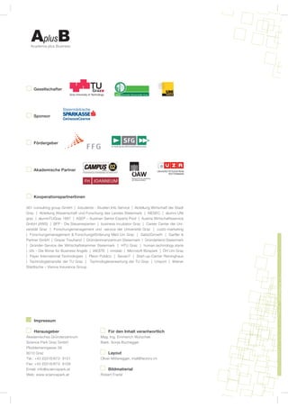 Academia plus Business




    Gesellschafter




    Sponsor




    Fördergeber




    Akademische Partner




    KooperationspartnerInnen

361 consulting group GmbH | 4students - Studien Info Service | Abteilung Wirtschaft der Stadt
Graz | Abteilung Wissenschaft und Forschung des Landes Steiermark | AIESEC | alumni UNI
graz | alumniTUGraz 1887 | ASEP – Austrian Senior Experts Pool | Austria Wirtschaftsservice
GmbH (AWS) | BFP - Die Steuerexperten | business incubator Graz | Career Center der Uni-
versität Graz | Forschungsmanagement und -service der Universität Graz | custo-marketing
| Forschungsmanagement & Forschungsförderung Med Uni Graz | Gate2Growth | Gartler &
Partner GmbH | Grazer Treuhand | Gründerinnenzentrum Steiermark | Gründerland Steiermark
| Gründer-Service der Wirtschaftskammer Steiermark | HTU Graz | human.technology.styria
| i2b – Die Börse für Business Angels | IAESTE | innolab | Microsoft Bizspark | ÖH Uni Graz
| Payer International Technologies | Pleon Publico | Sevian7 | Start-up-Center Reininghaus
| Technologietransfer der TU Graz |   Technologieverwertung der TU Graz | Uniport | Wiener
Städtische – Vienna Insurance Group




    Impressum

    Herausgeber                                 Für den Inhalt verantwortlich
Akademisches Gründerzentrum                 Mag. Ing. Emmerich Wutschek
Science Park Graz GmbH                      Bakk. Sonja Buchegger
Plüddemanngasse 39
8010 Graz                                       Layout
Tel.: +43 (0)316/873- 9101                  Oliver Mitteregger, mail@factory.im
Fax: +43 (0)316/873- 9109
Email: info@sciencepark.at                      Bildmatierial
Web: www.sciencepark.at                     Robert Frankl
 
