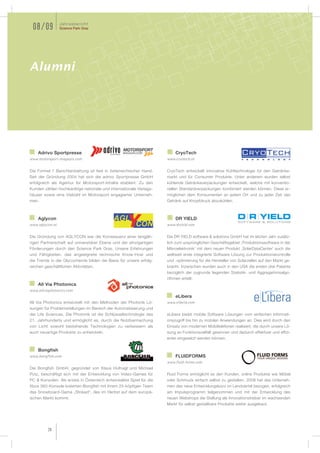 Jahresbericht
 08/09           Science Park Graz




Alumni




    Adrivo Sportpresse                                                    CryoTech
www.motorsport-magazin.com                                           www.cryotech.at


Die Formel 1 Berichterstattung ist fest in österreichischer Hand.    CryoTech entwickelt innovative Kühltechnologie für den Getränke-
Seit der Gründung 2004 hat sich die adrivo Sportpresse GmbH          markt und für Consumer Produkte. Unter anderem wurden selbst
erfolgreich als Agentur für Motorsport-Inhalte etabliert. Zu den     kühlende Getränkeverpackungen entwickelt, welche mit konventio-
Kunden zählen hochkarätige nationale und internationale Verlags-     nellen Standardverpackungen kombiniert werden können. Diese er-
häuser sowie eine Vielzahl im Motorsport engagierter Unterneh-       möglichen dem Konsumenten an jedem Ort und zu jeder Zeit das
men.                                                                 Getränk auf Knopfdruck abzukühlen.



    Aglycon                                                               DR YIELD
www.aglycon.at                                                       www.dryield.com

Die Gründung von AGLYCON war die Konsequenz einer langjäh-           Die DR YIELD software & solutions GmbH hat im letzten Jahr zusätz-
rigen Partnerschaft auf universitärer Ebene und der einzigartigen    lich zum ursprünglichen Geschäftsgebiet ‚Produktionssoftware in der
Förderungen durch den Science Park Graz. Unsere Erfahrungen          Mikroelektronik‘ mit dem neuen Produkt ‚SolarDataCenter‘ auch die
und Fähigkeiten, das angeeignete technische Know-How und             weltweit erste integrierte Software Lösung zur Produktionskontrolle
die Trends in der Glycochemie bilden die Basis für unsere erfolg-    und -optimierung für die Hersteller von Solarzellen auf den Markt ge-
reichen geschäftlichen Aktivitäten.                                  bracht. Inzwischen wurden auch in den USA die ersten drei Patente
                                                                     bezüglich der zugrunde liegenden Statistik- und Aggregationsalgo-
                                                                     rithmen erteilt.
    All Via Photonics
www.allviaphotonics.com
                                                                          eLibera
All Via Photonics entwickelt mit den Methoden der Photonik Lö-       www.elibera.com
sungen für Problemstellungen im Bereich der Automatisierung und
der Life Sciences. Die Photonik ist die Schlüsseltechnologie des     eLibera bietet mobile Software Lösungen vom einfachen Informati-
21. Jahrhunderts und ermöglicht es, durch die Nutzbarmachung         onszugriff bis hin zu mobilen Anwendungen an. Dies wird durch den
von Licht sowohl bestehende Technologien zu verbessern als           Einsatz von modernen Mobiltelefonen realisiert, die durch unsere Lö-
auch neuartige Produkte zu entwickeln.                               sung an Funktionsvielfalt gewinnen und dadurch effektiver und effizi-
                                                                     enter eingesetzt werden können.


    Bongfish
www.bongfish.com                                                          FLUIDFORMS
                                                                     www.fluid-forms.com
Die Bongfish GmbH, gegründet von Klaus Hufnagl und Michael
Putz, beschäftigt sich mit der Entwicklung von Video-Games für       Fluid Forms ermöglicht es den Kunden, online Produkte wie Möbel
PC & Konsolen. Als erstes in Österreich entwickeltes Spiel für die   oder Schmuck einfach selbst zu gestalten. 2008 hat das Unterneh-
Xbox 360-Konsole kreierten Bongfish mit ihrem 25-köpfigen Team       men das neue Entwicklungsbüro im Lendviertel bezogen, erfolgreich
das Snowboard-Game „Stoked“, das im Herbst auf dem europä-           am Impulsprogramm teilgenommen und mit der Entwicklung des
ischen Markt kommt.                                                  neuen Webshops die Stellung als Innovationstreiber im wachsenden
                                                                     Markt für selbst gestaltbare Produkte weiter ausgebaut.




          28
 