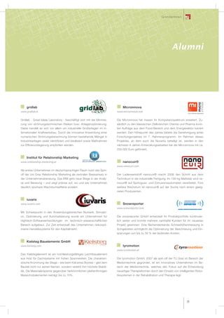 GründerInnen




                                                                                                                    Alumni




    gridlab                                                                 Microinnova
www.gridlab.at                                                          www.microinnova.com


Gridlab - Great Ideas Laboratory - beschäftigt sich mit der Minimie-    Die Microinnova hat massiv ihr Kompetenzspektrum erweitert. Zu-
rung von strömungstechnischen Risiken bzw. Anlagenoptimierung.          sätzlich zu den klassischen Zielbranchen Chemie und Pharma konn-
Dabei handelt es sich vor allem um industrielle Großanlagen im in-      ten Aufträge aus dem Food-Bereich und dem Energiesektor lukriert
ternationalen Kraftwerksbau. Durch die innovative Anwendung einer       werden. Den Höhepunkt des Jahres bildete die Genehmigung eines
numerischen Strömungsberechnung können bestehende Mängel in             Forschungprojektes im 7. Rahmenprogramm. Im Rahmen dieses
Industrieanlagen exakt identifiziert und lokalisiert sowie Maßnahmen    Projektes, an dem auch die Novartis beteiligt ist, werden in den
zur Effizienzsteigerung empfohlen werden.                               nächsten 4 Jahren Entwicklungsarbeiten bei der Microinnova mit ca.
                                                                        250.000 Euro gefördert.

    Institut für Relationship Marketing
www.relationship-marketing.at                                               nanocuir®
                                                                        www.nanocuir.com
Als erstes Unternehmen im deutschsprachigen Raum nutzt das Spin-
off der Uni Graz Relationship Marketing als zentralen Basisansatz in    Der Lederwerkstoff nanocuir® macht 2008 den Schritt aus dem
der Unternehmensberatung. Das IRM geht neue Wege in der Analy-          Technikum in die industrielle Fertigung. Im 100-kg Maßstab wird na-
se und Beratung – und zeigt präzise auf, wo und wie Unternehmen         nocuir® auf Spritzguss- und Extrusionsautomaten verarbeitet. Fürs
deutlich spürbare Wachstumseffekte erzielen.                            weitere Wachstum ist nanocuir® auf der Suche nach einem geeig-
                                                                        neten Produzenten.

    iuvaris
www.iuvaris.com                                                             Snowreporter
                                                                        www.snowreporter.com
Mit Schwerpunkt in den Anwendungsbereichen Numerik, Simulati-
on, Optimierung und Automatisierung wurde ein Unternehmen für           Die snowreporter GmbH entwickelt ihr Produktportfolio kontinuier-
Hightech-Softwareentwicklungen im technisch-wissenschaftlichen          lich weiter und konnte mehrere namhafte Kunden für ihr neuestes
Bereich aufgebaut. Zur Zeit entwickelt das Unternehmen risikoopti-      Projekt gewinnen: Eine flächendeckende Schneehöhenmessung in
mierte Handelssysteme für den Kapitalmarkt.                             Schigebieten ermöglicht die Optimierung der Beschneiung und Ein-
                                                                        sparungen von bis zu 30 % der laufenden Kosten.


    Kielsteg Bauelemente GmbH
www.kielsteg.com                                                            tyromotion
                                                                        www.tyromotion.at
Das Kielstegelement ist ein hochleistungsfähiges Leichtbauelement
aus Holz für Dachsysteme mit hohen Spannweiten. Die charakteri-         Die tyromotion GmbH, 2007 als spin-off der TU Graz im Bereich der
stische Krümmung der Stege – wie beim Kiel eines Bootes – gibt dem      Medizintechnik gegründet, ist ein innovatives Unternehmen im Be-
Bauteil nicht nur seinen Namen, sondern verleiht ihm höchste Stabili-   reich der Medizintechnik, welches den Fokus auf die Entwicklung
tät. Die Materialersparnis gegenüber herkömmlichen plattenförmigen      neuartiger Therapieformen durch den Einsatz von intelligenten Robo-
Massivholzelementen beträgt bis zu 70%.                                 tiksystemen in der Rehabilitation und Therapie legt.




                                                                                                                               29
 