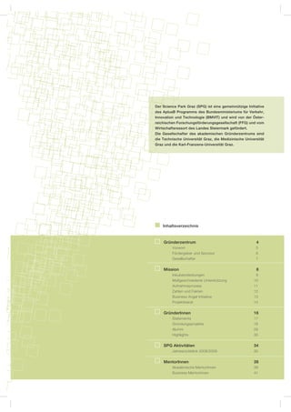 Der Science Park Graz (SPG) ist eine gemeinnützige Initiative
des AplusB Programms des Bundesministeriums für Verkehr,
Innovation und Technologie (BMVIT) und wird von der Öster-
reichischen Forschungsförderungsgesellschaft (FFG) und vom
Wirtschaftsressort des Landes Steiermark gefördert.
Die Gesellschafter des akademischen Gründerzentrums sind
die Technische Universität Graz, die Medizinische Universität
Graz und die Karl-Franzens-Universität Graz.




    Inhaltsverzeichnis


    Gründerzentrum                                      4
         Vorwort                                        5
         Fördergeber und Sponsor                        6
         Gesellschafter                                 7

    Mission                                             8
         Inkubatorleistungen                            9
         Maßgeschneiderte Unterstützung                10
         Aufnahmeprozess                               11
         Zahlen und Fakten                             12
         Business Angel Initiative                     13
         Projektbeirat                                 14


    GründerInnen                                       16
         Statements                                    17
         Gründungsprojekte                             18
         Alumni                                        28
         Highlights                                    30

    SPG Aktivitäten                                    34
         Jahresrückblick 2008/2009                     35


    MentorInnen                                        38
         Akademische MentorInnen                       39
         Business MentorInnen                          41
 
