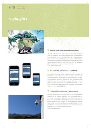 Jahresbericht
08/09   Science Park Graz




Highlights




                                Bongfish bringt neues Snowboardspiel heraus

                            „Stoked“ heißt das neue, bisher erste in Österreich entwickelte
                            Xbox 360 Game vom SPG Start-Up Bongfish. Das wirklichkeitsnahe
                            Snowboardspiel, bei dem sich die SpielerInnen mit spektakulären
                            Moves als neue Snowboard Stars beweisen sollen und das mit dem
                            weltweit ersten dynamischen Wettersystem ausgestattet ist, ist nach
                            dem erfolgreichen Launch in den USA Ende 2008 ab September
                            2009 auch auf dem europäischen Markt erwerbbar.
                            www.gettingstoked.com



                                Neu am Markt: „ayControl“ von easyMOBIZ

                            DI Rudolf Schamberger bietet maßgeschneiderte Lösungen für
                            Mobiltelefone und mobile Geräte. Aus der Kooperation mit dem
                            oberösterreichischen Unternehmen für Projektionstechnik und Me-
                            diensteuerungen AV Stumpfl resultiert das erste marktreife Produkt
                            „ayControl“, eine All-in-one Mediensteuerung. Über diese wird das
                            iPhone zur intuitiv bedienbaren und portablen Schnittstelle zur Steu-
                            erung von Heizung/Klima, Beleuchtung, Jalousien, Audio-/Videoe-
                            quipment… www.easyMOBIZ.com



                                Produktpalettenerweiterung à la snowreporter

                            Nachdem Martin Moser und Andreas Zobl erst im Frühjahr 2008 ihr
                            Angebot um die „viewbito“-Webcams und -Panoramakameras für
                            den Einsatz im hochalpinen Gelände erweitert hatten und in weiterer
                            Folge auch Sicherheitslösungen für Banken entwickelten, ließen sie
                            letzten Winter mit ihrem „System zur flächendeckenden Schnee-
                            höhenmessung“ aufhorchen. Dieses unterstützt Bergbahnen und
                            Schiliftbetreiber bei der energieschonenden und kostensparenden
                            Beschneiung von Schipisten mit Kunstschnee.
                            www.snowreporter.com




   32
 