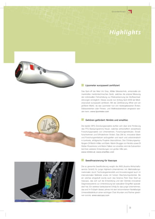 GründerInnen




                                 Highlights




    Lipometer europaweit zertifiziert

Das Spin-off der Med Uni Graz, Möller Messtechnik, entwickelte ein
marktreifes medizintechnisches Gerät, welches die präzise Messung
der individuellen Fettverteilung zur Risikoerkennung bei Stoffwechsel-
störungen ermöglicht. Dieses wurde nun Anfang April 2009 als Medi-
zinprodukt europaweit zertiﬁziert. Mit der Zertiﬁzierung öffnet sich ein
größerer Markt, da das Lipometer nun von niedergelassenen Ärzten,
Diätassistenten oder Fitness- und Wellnessbetrieben eingesetzt wer-
den kann. www.lipometer.com



    Gehören gefördert: Nimblo und smaXtec

Die beiden SPG Gründungsprojekte durften sich über eine Förderung
des FFG Basisprogramms freuen, welches wirtschaftlich verwertbare
Forschungsprojekte von Unternehmen, Forschungsinstituten, Einzel-
forscherInnen und ErﬁnderInnen fördert. Das Ziel ist, innovative Ideen
und Forschungsinitiativen aufzugreifen und rasch und unbürokratisch
in konkrete, erfolgreiche Projekte überzuführen. Den Förderungsemp-
fängern DI Martin Höller und Bakk. Martin Brugger von Nimblo sowie DI
Stefan Rosenkranz und Mario Fallast von smaXtec wird die Subvention
bei ihren weiteren Entwicklungen von großer Hilfe sein.
www.nimblo.at, www.smaXtec.com



    Seedfinanzierung für Vascops

Die so genannte Seedförderung vergibt die AWS (Austria Wirtschafts-
service GmbH) für junge Hightech-Unternehmen mit Alleinstellungs-
merkmalen durch Technologieintensität und Innovationsgrad auch im
internationalen Maßstab sowie mit hohem Wachstumspotential. Als
ein solches eingestuft wurde auch das Science Park Graz Start-up
Vascops, das sich auf die Entwicklung und den Vertrieb innovativer
Diagnosesysteme zur Unterstützung bei vaskulären Eingriffen speziali-
siert hat. Ein weiterer bedeutsamer Erfolg für das junge Unternehmen,
das erst im Frühjahr dieses Jahres mit dem renommierten Heidelberger
Universitätsklinikum einen wichtigen (Test-)Kunden und Partner gewin-
nen konnte. www.vascops.com




                                                          33
 