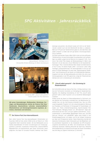 SPG Aktivitäten




                            SPG Aktivitäten - Jahresrückblick




                                                                                 leistungen einzureichen. Als erfreulich erwies sich nicht nur die Teilneh-
                                                                                 merzahl, sondern auch die hohe Bereitschaft die Ideen zu realisieren.
                                                                                 Mehr als 70 Prozent der TeilnehmerInnen gaben an, Ihre Idee früher oder
                                                                                 später umsetzen zu wollen oder sich gar bereits in Gründungsvorberei-
                                                                                 tung zu beﬁnden!
                                                                                 Aus einem spannenden Finale im März 2009, in dem sich die zwölf besten
                                                                                 TeilnehmerInnen mit einer fünfminütigen Kurzpräsentation der hochkarä-
                                                                                 tigen Jury stellten, gingen die drei Gewinner von insgesamt 7.500,- Euro
                                      Ideenwettbewerb – Die Sieger (v.l.n.r.):   hervor: Den dritten Platz belegte der Molekularbiologe Dr. Martin Uwe
             Reinhard Nell, DI Günter Mistlberger, Dr. Martin Uwe Kietzmann      Kietzmann mit der Idee einer „Enzym-Bibliothek für die industrielle Bio-
                                                                                 technologie“. Platz 2 erreichte Reinhard Nell, Student der Elektrotechnik
                                                                                 an der TU Graz, mit seinem Projekt „DKW – Line Source“, einem völlig
                                                                                 neuartigen Lautsprecherkonzept. Am überzeugendsten für die Jury war
                                                                                 jedoch DI Günter Mistlberger mit seiner Idee „Selbstreinigende Oberﬂä-
                                                                                 chen“, einer Entwicklung für die Abwehr von bioﬁlmbildenden Bakterien.
                                                                                 Insgesamt sind über die Ideenwettbewerbe der letzten drei Jahre neun
                                                                                 Gründungsprojekte in den SPG gekommen, einige der TeilnehmerInnen
                                                                                 beﬁnden sich noch in Vorbereitung für die Aufnahme.



                                                                                      „Zukunft selbst gemacht!“ – Der Gründertag für
                                                                                      AkademikerInnen

                                                                                 Am 04.06.2009 durfte der Science Park Graz 120 BesucherInnen in der
                                                                                 Aula der Technischen Universität zum Gründertag für AkademikerInnen
                                                                                 begrüßen. Die diesjährige Veranstaltung mit dem Titel „Zukunft selbst
                              Gründertag 2009 – „Zukunft selbst gemacht!“        gemacht“ sollte vor allem inspirieren und zur beruﬂichen Selbständigkeit
                                   Keynote-speaker Felix Thun-Hohenstein         motivieren.
                                                                                 Eröffnet wurde der Abend von Wirtschaftslandesrat Dr. Buchmann und
                                                                                 den Rektoren der Technischen Universität Graz, der Medizinischen Uni-
Mit seinen Veranstaltungen, Wettbewerben, Workshops, Vor-                        verstität Graz und der Karl-Franzens-Universität Graz. Das vom SPG
trägen und Messeteilnahmen möchte der Science Park Graz                          zusammengestellte Programm bot eine abwechslungsreiche Mischung
Studierende, AbsolventInnen, Lehrende, wissenschaftliche                         aus Praxistipps und Fachwissen mit Anregungen für Quereinsteiger und
MitarbeiterInnen und Gründungsinteressierte inspirieren, ak-                     Insider zum Thema Unternehmensgründung. Keynote-Speaker Felix
tivieren, informieren und motivieren.                                            Thun-Hohenstein, Managing Director von „3M Österreich“ zeigte sehr
                                                                                 eindrucksvoll wie eine durch und durch gelebte Unternehmens- und In-
                                                                                 novationskultur zu serienmäßigen Markterfolgen führen kann. Die SPG
    Der Science Park Graz-Ideenwettbewerb                                        Start-ups „Vascops“ und „easyMOBIZ“ gaben einen Einblick in ihre
                                                                                 Entstehungsgeschichten und zeigten, wie mit der richtigen Umsetzung
Beim dritten Science Park Graz-Ideenwettbewerb (Teilnahmefrist von               aus Ideen auch Erfolgsstories werden. Neben Networking innerhalb der
November 2008 bis Ende Jänner 2009) konnte ein Rekord von 105(!)                 steirischen Gründerszene hatten Interessierte auch die Möglichkeit, sich
eingereichten Ideen verzeichnet werden. Ziel des Wettbewerbs war es              bei persönlichen Gesprächen an den Infoständen der SPG Kooperati-
kreative Geschäftsideen mit hohem Innovationsgrad und Umsetzungs-                onspartner (GründerService der WKO, GO! GründerCenter der Steier-
potential zu prämieren. Studierende, ProfessorInnen, wissenschaftliche           märkischen Sparkasse, Abteilung Wirtschaft der Stadt Graz, Steirische
MitarbeiterInnen und AbsolventInnen aller Grazer Hochschulen waren               Wirtschaftsförderung und diverse Einrichtungen der Grazer Universitäten)
aufgerufen, ihre Ideen für innovative Produkte, Verfahren oder Dienst-           über den Weg zum eigenen Unternehmen zu informieren.


                                                                                                                                            35
 