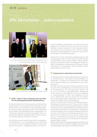 Jahresbericht
 08/09             Science Park Graz




SPG Aktivitäten - Jahresrückblick




                                                                                       sentierte Rob Bekkers, Geschäftsführer und Präsident des Board of
                                                                                       Management der PAYER Group, anhand der „Payer Group“ wie ein
                                                                                       etabliertes, innovatives Unternehmen von der Kooperation mit Start-
                                                                                       Ups proﬁtieren kann. Die Referenten hatten neben ihren eigenen
                                                                                       spannenden Entwicklungsgeschichten einige gute Praxis-Tipps für
                                                                                       die potentiellen Unternehmensgründer parat.

                                                                                       Wichtiger Teil von I2T2B ist die Initiative „ManagerIn gesucht!“: Viele
       I2T2B - Der Moderator und die Rektoren der drei Grazer Universitäten            Gründungsprojekte haben nach wie vor Bedarf an operativer Manage-
  (v.l.n.r.): Univ.-Prof. Dr. Otto Krickl, Univ.-Prof. Dr. Josef Smolle, Univ.-Prof.   mentunterstützung, wobei der SPG als Mittler zwischen Business
                       Dr. Alfred Gutschelhofer und Univ.-Prof. Dr. Hans Sünkel.       Experten und GründerInnen auftritt. Im „Managerpool“ beﬁnden sich
                                                                                       bereits 27 ManagerInnen und Betriebswirte mit Erfahrung im Bereich
                                                                                       Unternehmens- und Vertriebsaufbau. Zahlreiche Kontakte konnten
                                                                                       bereits erfolgreich vermittelt werden.



                                                                                           Gründerzentrum meets Grazer Hochschulen

                                                                                       Um das Bewusstsein für beruﬂiche Selbständigkeit als Karriereoption
                                                                                       im universitären Bereich – auch bereits unter Studienanfängern und
                                                                                       Studierenden – zu fördern war der Science Park Graz auch letztes
                                                                                       Jahr bei zahlreichen Messen und Veranstaltungen an den Universi-
                                                                                       täten präsent.
                                                                                       Ende März organisierte der Science Park Graz gemeinsam mit den
                                                                                       alumni UNI Graz im RESOWI-Zentrum der Karl-Franzens-Universität
                                                                                       die Abendveranstaltung „Wer will UnternehmerIn werden?!“. Ziel
               Teconomy 2009 – Mag. Bernhard Weber am Standplatz des SPG               war es für die innovativen, technologieorientierten Geschäftsideen
                                                                                       im SPG, Personen mit wirtschaftlichem Know-how zur Realisierung
                                                                                       von Gründungsprojekten zu ﬁnden. Dazu präsentierten sich den
                                                                                       rund 40 TeilnehmerInnen neben dem Science Park Graz als Platt-
    I2T2B – Ideas to Team to Business: Die neue Platt-                                 form für gründungsinteressierte AkademikerInnen auch das Start-up
    form für gründungsinteressierte AkademikerInnen                                    „Gridlab“ mit wertvollen Tipps aus der Gründerpraxis.
                                                                                       Weiters war der SPG mit einem Infostand bei den Welcome Days (Ein-
I2T2B steht für Idea to Team to Business und wurde vom Science Park                    führungstage für Erstsemstrige an der TU Graz), bei den Partnering
Graz gemeinsam mit den drei großen Grazer Universitäten ins Leben                      Days auf der Medizinischen Universität (Kooperationsbörse im Bereich
gerufen. I2T2B ist eine neue Plattform für alle Gründungsinteressier-                  Life Sciences), bei der Excellence08-Messe an der Karl-Franzens-Uni-
ten, denen die richtigen Informationen, Partner oder ﬁnanziellen Mittel                versität (größte Karrieremesse für AkademikerInnen steiermarkweit),
für die Umsetzung ihrer Geschäftsideen fehlen. „Ideengenerierer“ und                   am NAWI Fakultätstag (Tag der naturwissenschaftlichen Institute der
„Ideenumsetzer“ sollen über den SPG zusammengeführt werden, um                         Uni Graz), am Recruiting Day (Firmenkontaktveranstaltung) für Stu-
aus guten Geschäftsideen marktfähige Produkte entstehen zu lassen                      dierende der FH Joanneum und auf der Teconomy (Technic meets
und in weiterer Folge neue Unternehmen mit Zukunft.                                    Economy – Firmenmesse der TU Graz) als auch bei „Wanted! Was die
                                                                                       Wirtschaft braucht“ (Informations- und Kontaktevent der Studentenor-
Etwa 80 Besucher kamen Anfang Dezember 2008 zum Auftaktabend                           ganisation AIESEC) vertreten.
der I2T2B-Initiative, um sich über Möglichkeiten der Teamﬁndung                        Außerdem stellten die SPG Gründungsberater Mag. Bernhard Weber und DI
zu informieren. Nach der Vorstellung der erfolgreichen Science Park                    Otmar Kühner den SPG auch im letzten Geschäftsjahr wieder in zahlreichen
Start-Ups „snowreporter“, „SingelCELLdimensions“ und „IRM“ prä-                        Lehrveranstaltungen an den Grazer Unis und Fachhochschulen vor.


          36
 