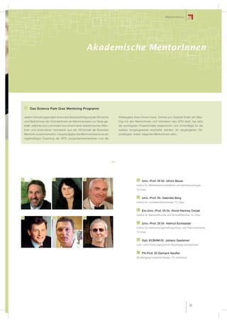 MentorInnen




                                                                                   Awareness
                                                      Akademische MentorInnen




        Das Science Park Graz Mentoring Programm

    Jedem Gründungsprojekt wird unter Berücksichtigung der Wünsche      Weitergabe ihres Know-hows. Einmal pro Quartal findet ein Mee-
    und Bedürfnisse der GründerInnen ein Mentorenteam zur Seite ge-     ting mit den MentorInnen und Vertretern des SPG statt, bei dem
    stellt, welches sich zumindest aus einem/einer akademischen Men-    die wichtigsten Projektinhalte besprochen und Vorschläge für die
    torIn und einem/einer VertreterIn aus der Wirtschaft als Business   weitere Vorgangsweise erarbeitet werden. Im vergangenen Ge-
    MentorIn zusammensetzt. Hauptaufgabe des Mentorenteams ist ein      schäftsjahr waren folgende MentorInnen aktiv:
    regelmäßiges Coaching der SPG JungunternehmerInnen und die




1                         2                       3                                   1
                                                                                          Univ.-Prof. DI Dr. Ulrich Bauer
                                                                                     Institut für Betriebswirtschaftslehre und Betriebsoziologie,
                                                                                     TU Graz

                                                                                      2
                                                                                          Univ.-Prof. Dr. Gabriele Berg
                                                                                     Institut für Umweltbiotechnologie, TU Graz

                                                                                      3
                                                                                          Em.Univ.-Prof. DI Dr. Horst-Hannes Cerjak
                                                                                     Institut für Werkstoffkunde und Schweißtechnik, TU Graz
4                         5                       6

                                                                                      4
                                                                                          Univ.-Prof. DI Dr. Helmut Eichlseder
                                                                                     Institut für Verbrennungskraftmaschinen und Thermodynamik,
                                                                                     TU Graz

                                                                                      5
                                                                                          Dipl. ECBHM Dr. Johann Gasteiner
                                                                                     Lehr- und Forschungszentrum Raumberg-Gumpenstein

                                                                                      6
                                                                                          FH-Prof. DI Gerhard Heufler
                                                                                     Studiengang Industrial Design, FH Joanneum




                                                                                                                                      39
 