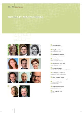 Jahresbericht
    08/09   Science Park Graz




Business MentorInnen




1                    2          3    1
                                         DI (FH) Eva Leitl
                                    Raiffeisen Leasing International

                                     2
                                         Mag. Dieter Messner
                                    OBI Group Holding GmbH

                                     3
                                         Mag. Barbara Messner
                                    Allianz Elementar Versicherungs AG

4                   5           6    4
                                         Christina Mikl
                                    Ferring Arzneimittel Ges.m.b.H.

                                     5
                                         Mag. Andreas Ragg, MBA
                                    Prangl Gesellschaft m.b.H.

                                     6
                                         Dr. Karin Schaupp
                                    International Innovation Business and Consulting

7                    8          9    7
                                         Dr. MAS Michael Schenk
                                    Kinderwunsch Institut Schenk GmbH

                                     8
                                         DI Dr. Karlheinz Schlögl
                                    ecofinance Finanzsoftware & Consulting GmbH

                                     9
                                         Joachim Schnedlitz
                                    Boom Software AG

10                  11              10
                                         Dr. Kirsten Tangemann
                                    Quadris consulting Gmbh

                                    11
                                         Dir. Mag. Karl Wulz
                                    LKH Villach




       42
 