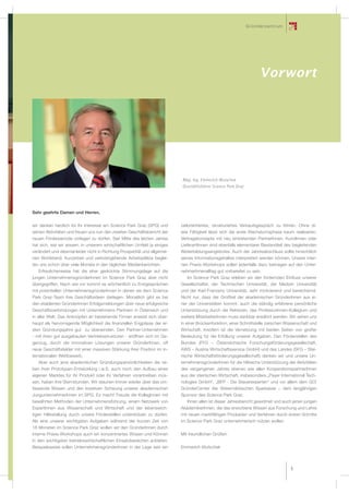 G r üe s e l r s c h arfue r
                                                                                                                 G nde l zent t m
                                                                                                               und Fördergeber




                                                                                                                          Vorwort




                                                                           Mag. Ing. Emmerich Wutschek
                                                                           Geschäftsführer Science Park Graz




Sehr geehrte Damen und Herren,

wir danken herzlich für Ihr Interesse am Science Park Graz (SPG) und       zielorientiertes, strukturiertes Verkaufsgespräch zu führen. Ohne di-
seinen Aktivitäten und freuen uns nun den zweiten Geschäftsbericht der     ese Fähigkeit lässt sich die erste Wachstumsphase kaum realisieren.
neuen Förderperiode vorlegen zu dürfen. Seit Mitte des letzten Jahres      Vertragskonzepte mit neu eintretenden PartnerInnen, KundInnen oder
hat sich, wie wir wissen, in unserem wirtschaftlichen Umfeld ja einiges    LieferantInnen sind ebenfalls elementarer Bestandteil des begleitenden
verändert und diesmal leider nicht in Richtung Prosperität und allgemei-   Weiterbildungsangebotes. Auch der Jahresabschluss sollte hinsichtlich
nen Wohlstand. Kurzarbeit und verlorengehende Arbeitsplätze beglei-        seines Informationsgehaltes interpretiert werden können. Unsere inter-
ten uns schon über viele Monate in den täglichen Medienberichten.          nen Praxis-Workshops sollen jedenfalls dazu beitragen auf den Unter-
   Erfreulicherweise hat die eher gedrückte Stimmungslage auf die          nehmerInnenalltag gut vorbereitet zu sein.
jungen UnternehmensgründerInnen im Science Park Graz aber nicht              Im Science Park Graz erleben wir den fördernden Einﬂuss unserer
übergegriffen. Nach wie vor kommt es wöchentlich zu Erstgesprächen         Gesellschafter, der Technischen Universität, der Medizin Universität
mit potentiellen UnternehmensgründerInnen in denen sie dem Science         und der Karl-Franzens Universität, sehr motivierend und bereichernd.
Park Graz-Team ihre Geschäftsideen darlegen. Monatlich gibt es bei         Nicht nur, dass der Großteil der akademischen GründerInnen aus ei-
den etablierten GründerInnen Erfolgsmeldungen über neue erfolgreiche       ner der Universitäten kommt, auch die ständig erfahrene persönliche
Geschäftsverbindungen mit Unternehmens-Partnern in Österreich und          Unterstützung durch die Rektoren, das ProfessorInnen-Kollegium und
in aller Welt. Das Anknüpfen an bestehende Firmen erweist sich über-       weitere MitarbeiterInnen muss dankbar erwähnt werden. Wir sehen uns
haupt als hervorragende Möglichkeit die ﬁnanziellen Engpässe der er-       in einer Brückenfunktion, einer Schnittstelle zwischen Wissenschaft und
sten Gründungsjahre gut zu überwinden. Den Partner-Unternehmen             Wirtschaft. Insofern ist die Vernetzung mit beiden Seiten von großer
- mit ihren gut ausgebauten Vertriebsstrukturen - eröffnen sich im Ge-     Bedeutung für die Erfüllung unserer Aufgaben. Den Förderstellen des
genzug, durch die innovativen Lösungen unserer GründerInnen, oft           Bundes (FFG – Österreichische Forschungsförderungsgesellschaft,
neue Geschäftsfelder mit einer massiven Stärkung ihrer Position im in-     AWS – Austria Wirtschaftsservice GmbH) und des Landes (SFG – Stei-
ternationalen Wettbewerb.                                                  rische Wirtschaftsförderungsgesellschaft) danken wir und unsere Un-
   Aber auch jene akademischen Gründungspersönlichkeiten die ne-           ternehmensgründerInnen für die hilfreiche Unterstützung der Aktivitäten
ben ihrer Prototypen-Entwicklung i.w.S. auch noch den Aufbau eines         des vergangenen Jahres ebenso wie allen KooperationspartnerInnen
eigenen Marktes für ihr Produkt oder ihr Verfahren vorantreiben müs-       aus der steirischen Wirtschaft, insbesondere „Payer International Tech-
sen, haben ihre Sternstunden. Wir staunen immer wieder über das um-        nologies GmbH“, „BFP - Die Steuerexperten“ und vor allem dem GO!
fassende Wissen und den kreativen Schwung unserer akademischen             GründerCenter der Steiermärkischen Sparkasse − dem langjährigen
JungunternehmerInnen im SPG. Es macht Freude die KollegInnen mit           Sponsor des Science Park Graz.
bewährten Methoden der Unternehmensführung, einem Netzwerk von                Ihnen allen ist dieser Jahresbericht gewidmet und auch jenen jungen
ExpertInnen aus Wissenschaft und Wirtschaft und der lebenswich-            AkademikerInnen, die das erworbene Wissen aus Forschung und Lehre
tigen Hilfestellung durch unsere Förderstellen unterstützen zu dürfen.     mit neuen marktfähigen Produkten und Verfahren durch ersten Schritte
Als eine unserer wichtigsten Aufgaben während der kurzen Zeit von          im Science Park Graz unternehmerisch nützen wollen.
18 Monaten im Science Park Graz wollen wir den GründerInnen durch
interne Praxis-Workshops auch ein konzentriertes Wissen und Können         Mit freundlichen Grüßen
in den wichtigsten betriebswirtschaftlichen Einsatzbereichen anbieten.
Beispielsweise sollen UnternehmensgründerInnen in der Lage sein ein        Emmerich Wutschek




                                                                                                                                              5
 